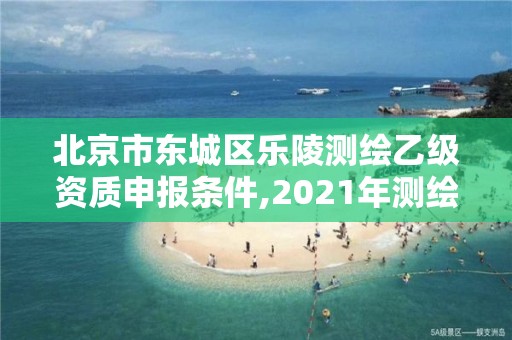 北京市东城区乐陵测绘乙级资质申报条件,2021年测绘乙级资质申报条件。