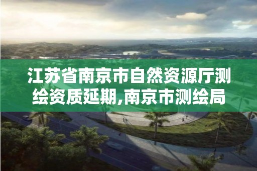 江苏省南京市自然资源厅测绘资质延期,南京市测绘局官网。