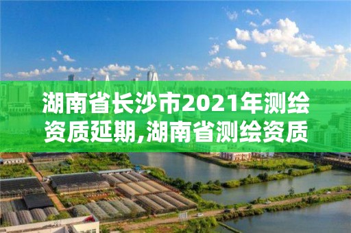 湖南省长沙市2021年测绘资质延期,湖南省测绘资质申请公示