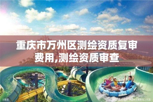 重庆市万州区测绘资质复审费用,测绘资质审查