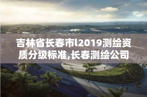 吉林省长春市l2019测绘资质分级标准,长春测绘公司。