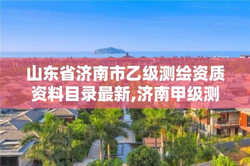 山东省济南市乙级测绘资质资料目录最新,济南甲级测绘公司