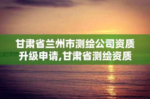 甘肃省兰州市测绘公司资质升级申请,甘肃省测绘资质管理平台