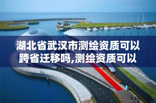 湖北省武汉市测绘资质可以跨省迁移吗,测绘资质可以跨省承接业务吗。