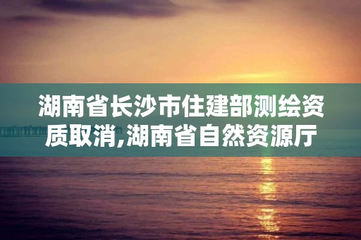 湖南省长沙市住建部测绘资质取消,湖南省自然资源厅关于延长测绘资质证书有效期的公告