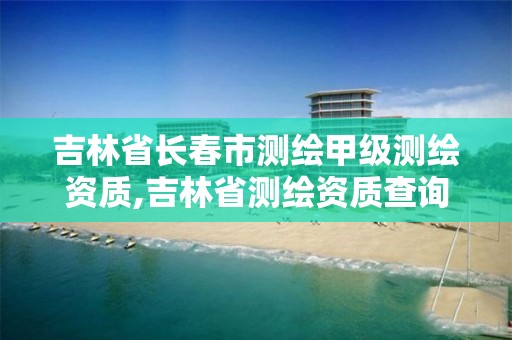 吉林省长春市测绘甲级测绘资质,吉林省测绘资质查询