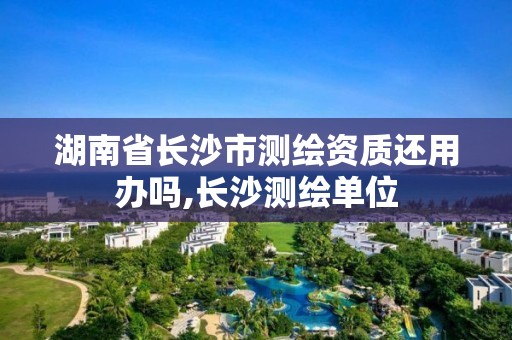 湖南省长沙市测绘资质还用办吗,长沙测绘单位