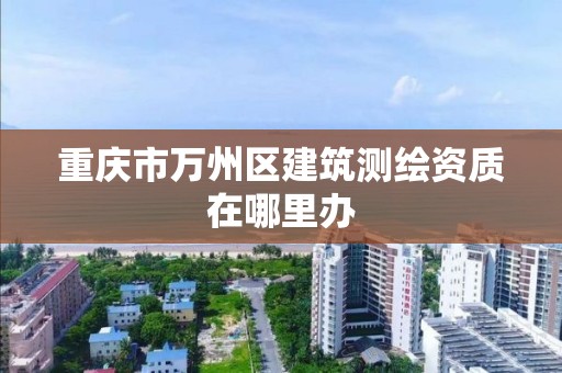 重庆市万州区建筑测绘资质在哪里办