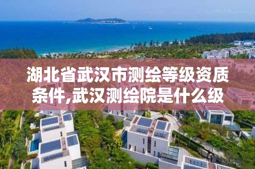 湖北省武汉市测绘等级资质条件,武汉测绘院是什么级别