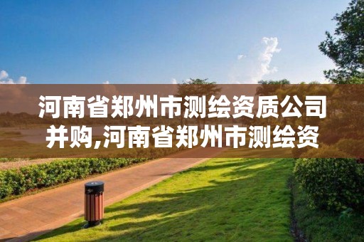 河南省郑州市测绘资质公司并购,河南省郑州市测绘资质公司并购项目