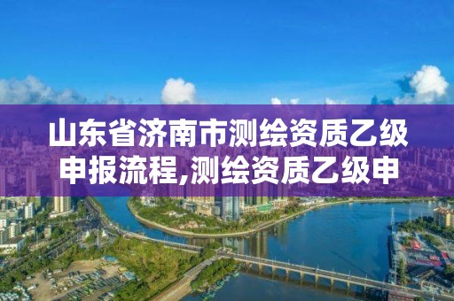 山东省济南市测绘资质乙级申报流程,测绘资质乙级申报条件征求意见稿