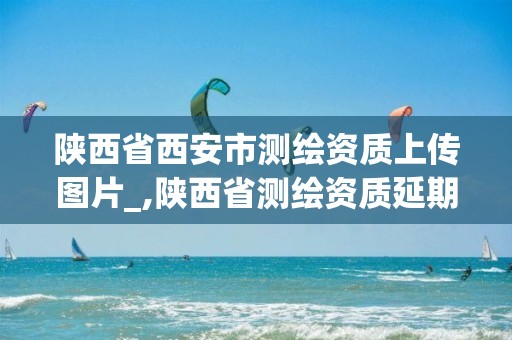 陕西省西安市测绘资质上传图片_,陕西省测绘资质延期公告