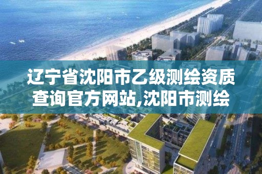 辽宁省沈阳市乙级测绘资质查询官方网站,沈阳市测绘院电话。