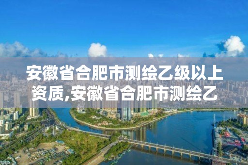 安徽省合肥市测绘乙级以上资质,安徽省合肥市测绘乙级以上资质企业名单