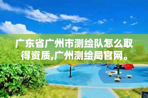 广东省广州市测绘队怎么取得资质,广州测绘局官网。