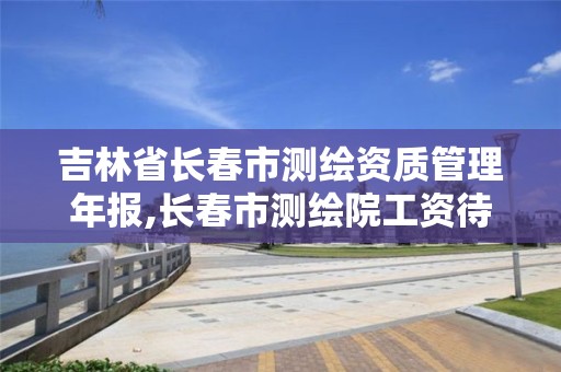 吉林省长春市测绘资质管理年报,长春市测绘院工资待遇