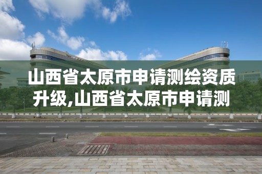 山西省太原市申请测绘资质升级,山西省太原市申请测绘资质升级需要多久