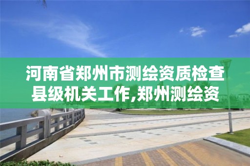 河南省郑州市测绘资质检查县级机关工作,郑州测绘资质代办。