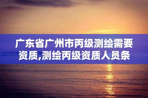 广东省广州市丙级测绘需要资质,测绘丙级资质人员条件