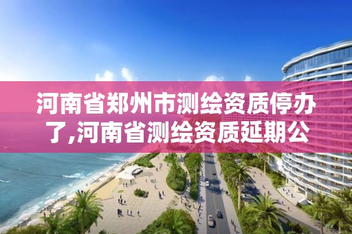 河南省郑州市测绘资质停办了,河南省测绘资质延期公告