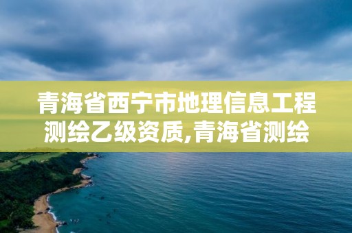 青海省西宁市地理信息工程测绘乙级资质,青海省测绘地理信息市场服务与监管平台。