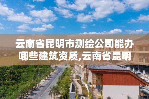 云南省昆明市测绘公司能办哪些建筑资质,云南省昆明市测绘公司能办哪些建筑资质