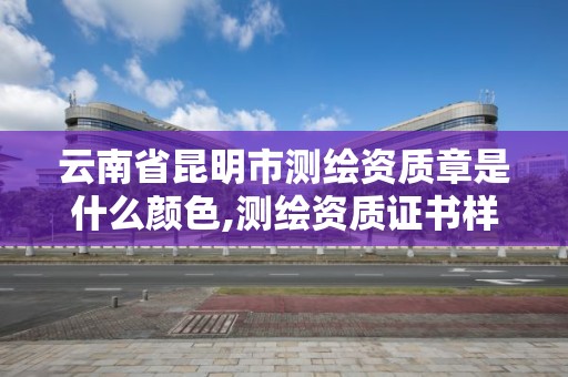 云南省昆明市测绘资质章是什么颜色,测绘资质证书样式