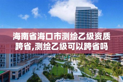 海南省海口市测绘乙级资质跨省,测绘乙级可以跨省吗