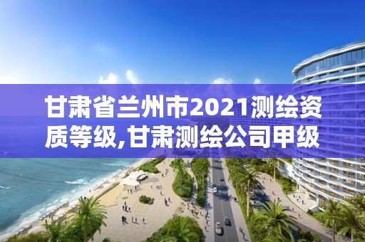 甘肃省兰州市2021测绘资质等级,甘肃测绘公司甲级排名