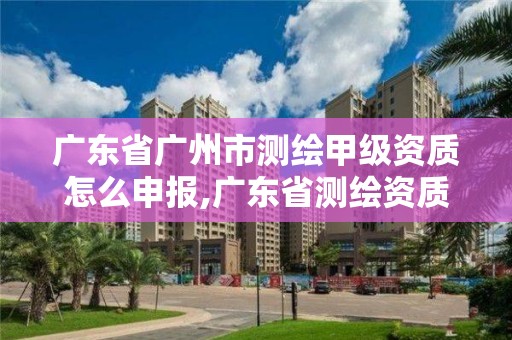 广东省广州市测绘甲级资质怎么申报,广东省测绘资质办理流程