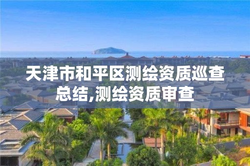 天津市和平区测绘资质巡查总结,测绘资质审查