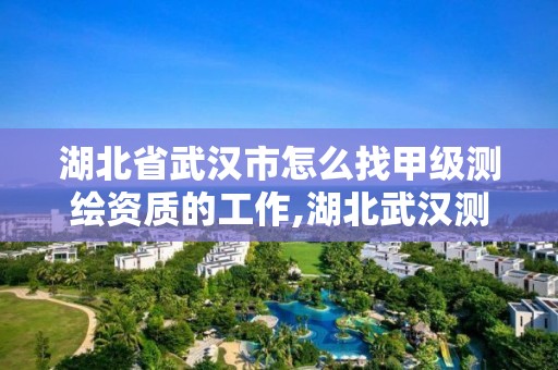 湖北省武汉市怎么找甲级测绘资质的工作,湖北武汉测绘公司排行榜。