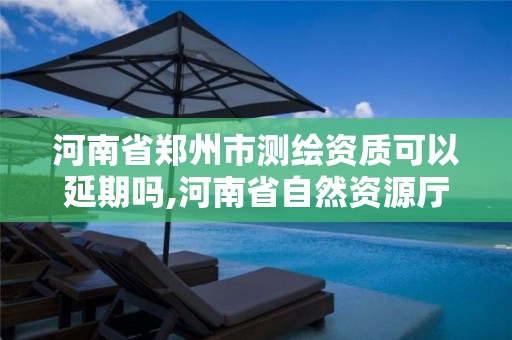 河南省郑州市测绘资质可以延期吗,河南省自然资源厅关于延长测绘资质证书有效期的公告