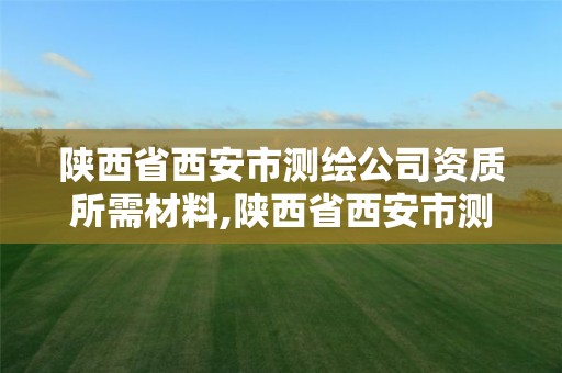 陕西省西安市测绘公司资质所需材料,陕西省西安市测绘公司资质所需材料有哪些