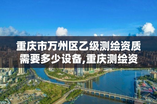 重庆市万州区乙级测绘资质需要多少设备,重庆测绘资质乙级申报条件