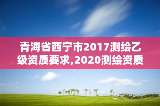 青海省西宁市2017测绘乙级资质要求,2020测绘资质乙级标准。