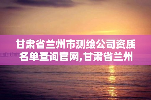 甘肃省兰州市测绘公司资质名单查询官网,甘肃省兰州市测绘公司资质名单查询官网电话。