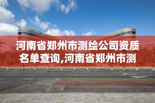 河南省郑州市测绘公司资质名单查询,河南省郑州市测绘公司资质名单查询表