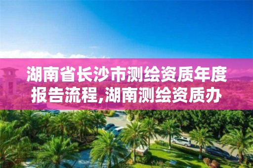 湖南省长沙市测绘资质年度报告流程,湖南测绘资质办理。