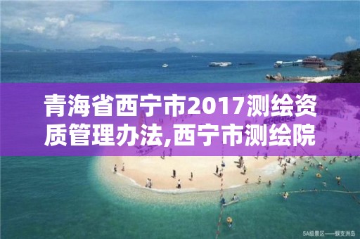 青海省西宁市2017测绘资质管理办法,西宁市测绘院招聘公示