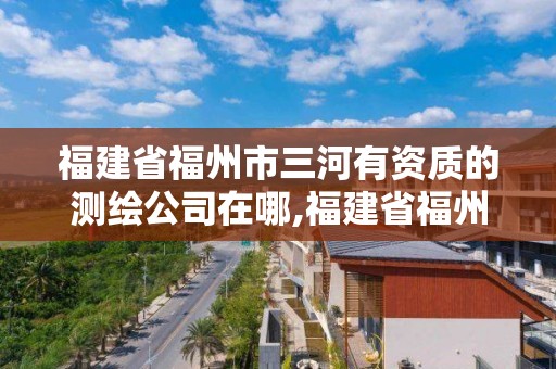 福建省福州市三河有资质的测绘公司在哪,福建省福州市三河有资质的测绘公司在哪个位置。