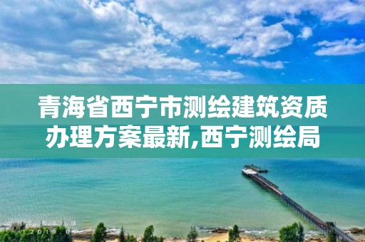 青海省西宁市测绘建筑资质办理方案最新,西宁测绘局位置