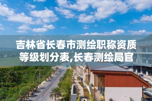 吉林省长春市测绘职称资质等级划分表,长春测绘局官网。