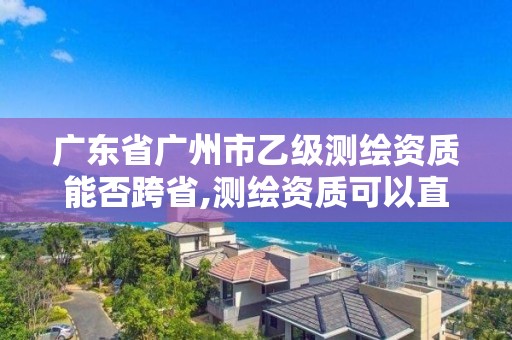 广东省广州市乙级测绘资质能否跨省,测绘资质可以直接办理乙级