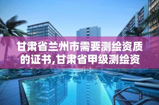 甘肃省兰州市需要测绘资质的证书,甘肃省甲级测绘资质单位