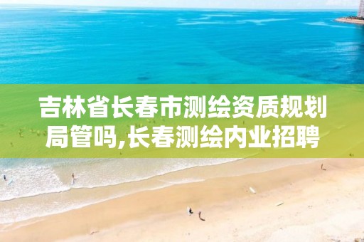 吉林省长春市测绘资质规划局管吗,长春测绘内业招聘。