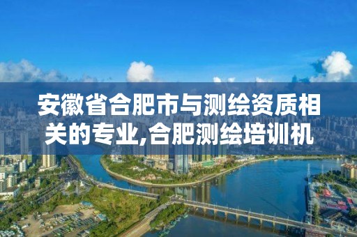 安徽省合肥市与测绘资质相关的专业,合肥测绘培训机构。