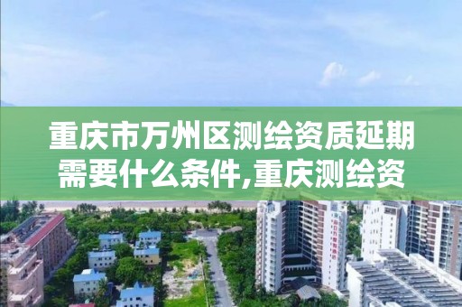 重庆市万州区测绘资质延期需要什么条件,重庆测绘资质乙级申报条件。