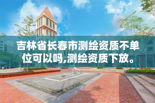 吉林省长春市测绘资质不单位可以吗,测绘资质下放。