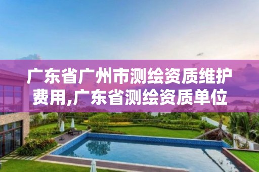 广东省广州市测绘资质维护费用,广东省测绘资质单位名单